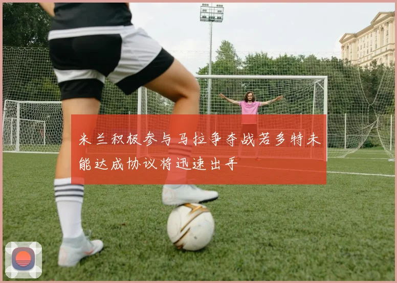 米兰积极参与马拉争夺战若多特未能达成协议将迅速出手