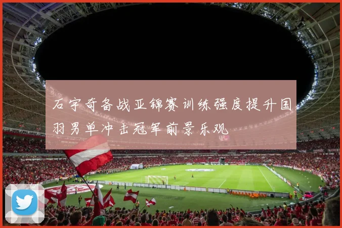 石宇奇备战亚锦赛训练强度提升国羽男单冲击冠军前景乐观