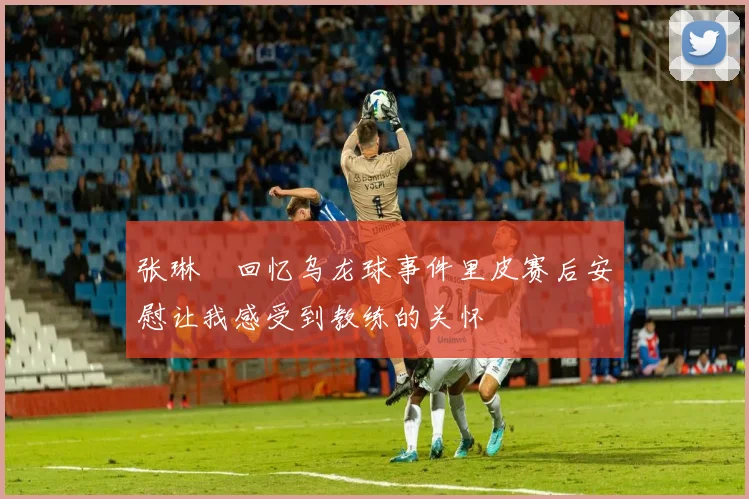 张琳芃回忆乌龙球事件里皮赛后安慰让我感受到教练的关怀