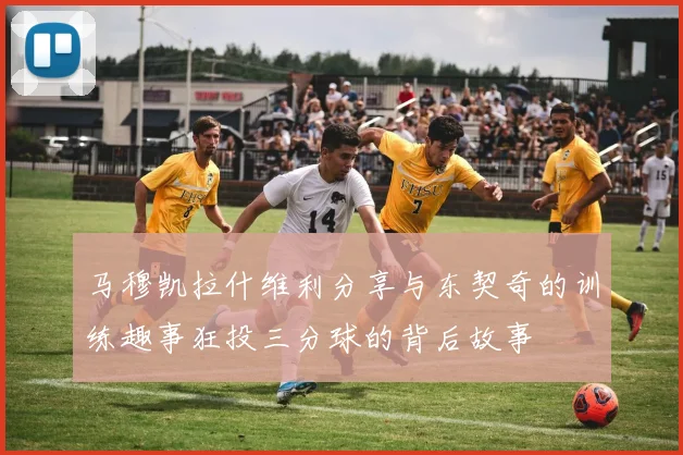 马穆凯拉什维利分享与东契奇的训练趣事狂投三分球的背后故事