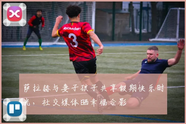 萨拉赫与妻子孩子共享假期快乐时光，社交媒体晒幸福合影