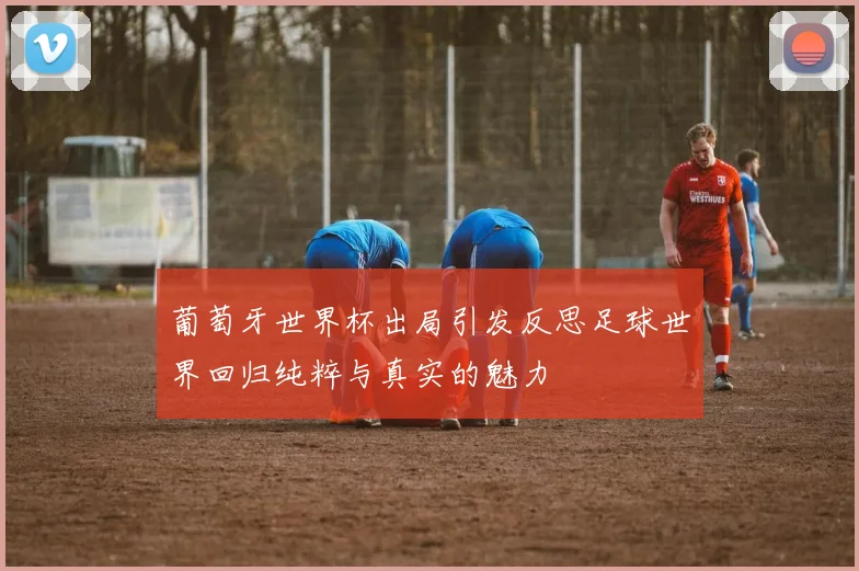 葡萄牙世界杯出局引发反思足球世界回归纯粹与真实的魅力
