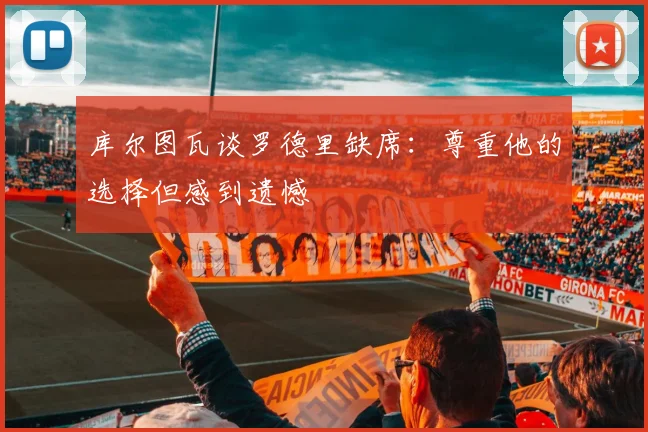 库尔图瓦谈罗德里缺席：尊重他的选择但感到遗憾