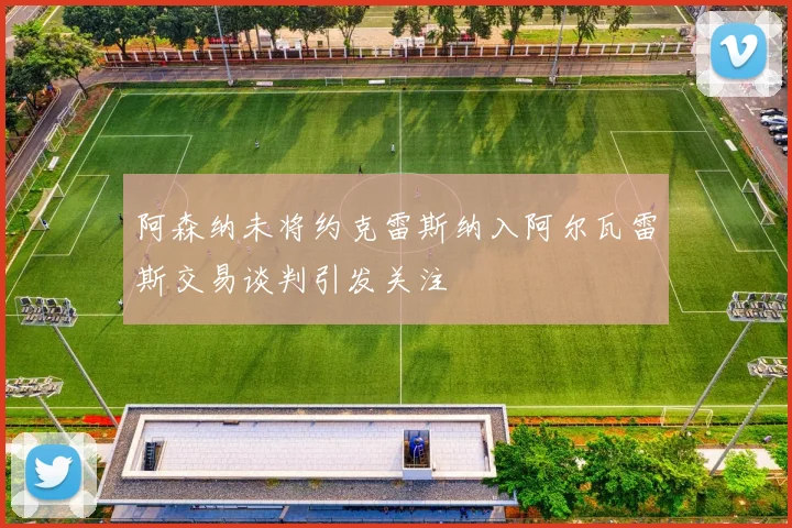 阿森纳未将约克雷斯纳入阿尔瓦雷斯交易谈判引发关注